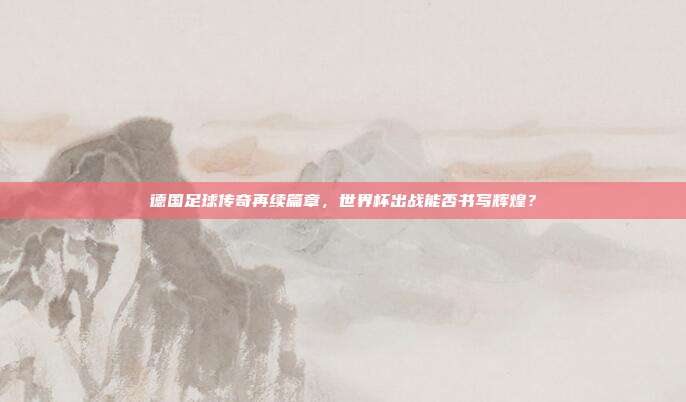 德国足球传奇再续篇章，世界杯出战能否书写辉煌？