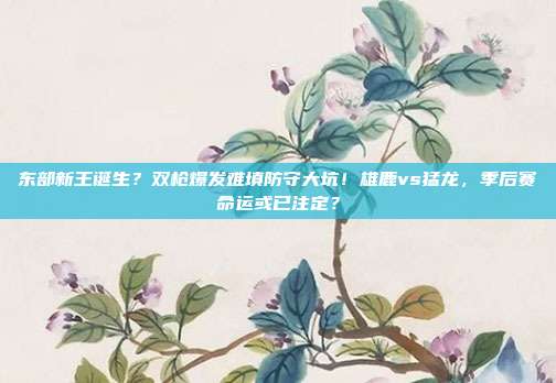 东部新王诞生？双枪爆发难填防守大坑！雄鹿vs猛龙，季后赛命运或已注定？