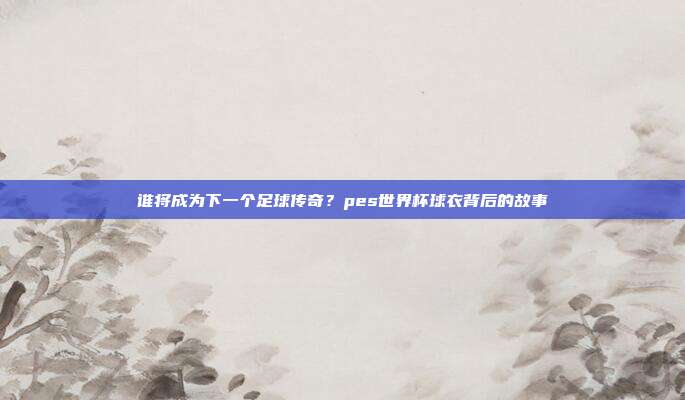 谁将成为下一个足球传奇？pes世界杯球衣背后的故事