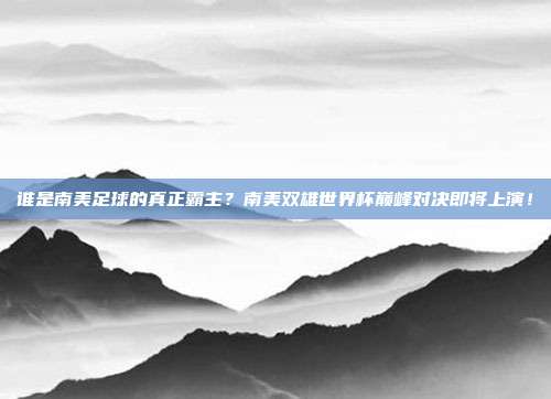 谁是南美足球的真正霸主？南美双雄世界杯巅峰对决即将上演！