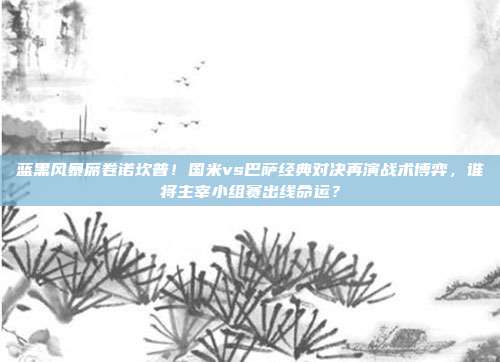 蓝黑风暴席卷诺坎普！国米vs巴萨经典对决再演战术博弈，谁将主宰小组赛出线命运？