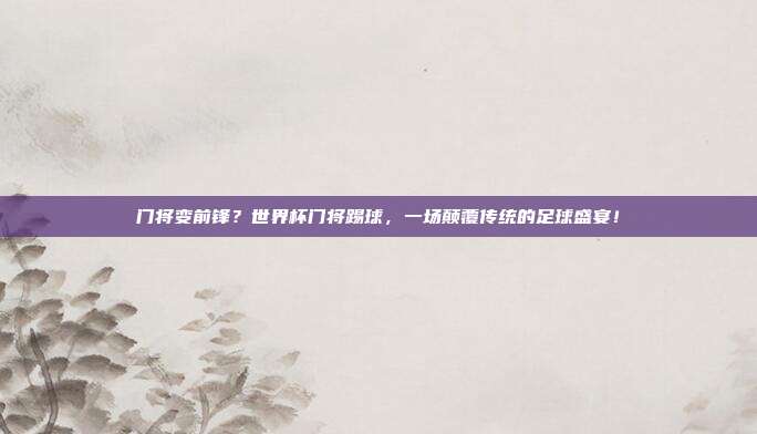 门将变前锋？世界杯门将踢球，一场颠覆传统的足球盛宴！