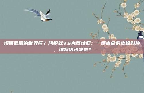 梅西最后的世界杯？阿根廷VS克罗地亚：一场宿命的终极对决，谁将挺进决赛？