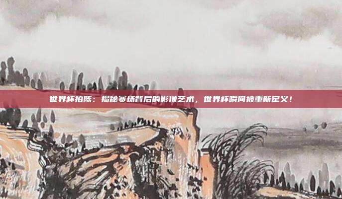 世界杯拍陈：揭秘赛场背后的影像艺术，世界杯瞬间被重新定义！