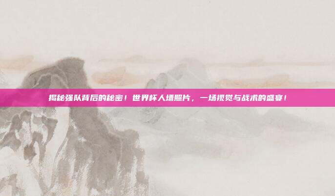 揭秘强队背后的秘密！世界杯人墙照片，一场视觉与战术的盛宴！