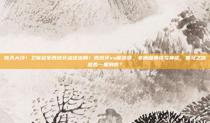惊天大冷！卫冕冠军西班牙点球出局！西班牙vs摩洛哥，非洲雄狮续写神话，黑马之路能否一黑到底？