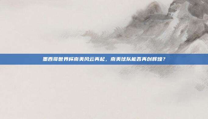 墨西哥世界杯南美风云再起，南美球队能否再创辉煌？