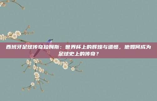 西班牙足球传奇拉姆斯：世界杯上的辉煌与遗憾，他如何成为足球史上的传奇？