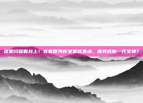球星闪耀看台上！去看世界杯女星成焦点，谁将成新一代女神？
