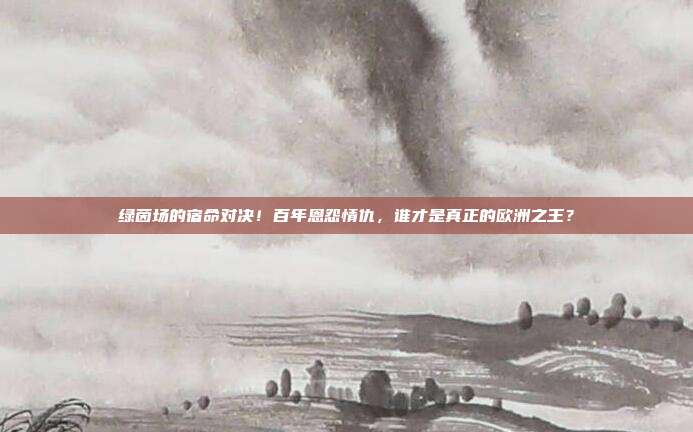 绿茵场的宿命对决！百年恩怨情仇，谁才是真正的欧洲之王？