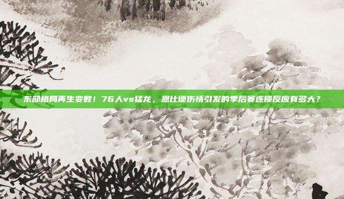 东部格局再生变数！76人vs猛龙，恩比德伤情引发的季后赛连锁反应有多大？