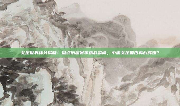 女足世界杯分揭晓！盘点历届赛事精彩瞬间，中国女足能否再创辉煌？