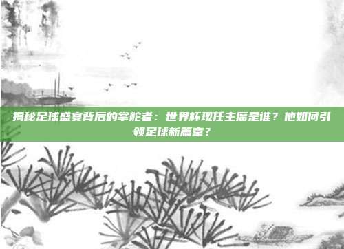 揭秘足球盛宴背后的掌舵者：世界杯现任主席是谁？他如何引领足球新篇章？