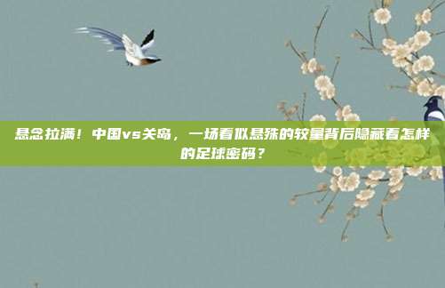 悬念拉满！中国vs关岛，一场看似悬殊的较量背后隐藏着怎样的足球密码？