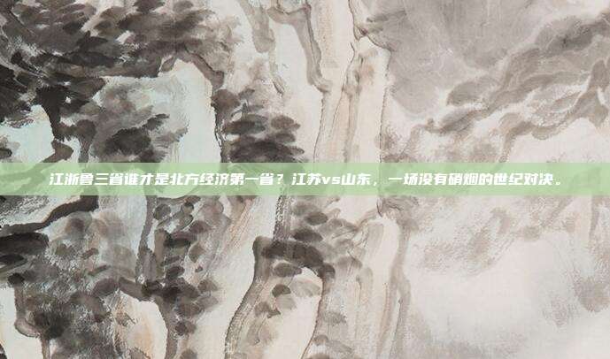 江浙鲁三省谁才是北方经济第一省？江苏vs山东，一场没有硝烟的世纪对决。