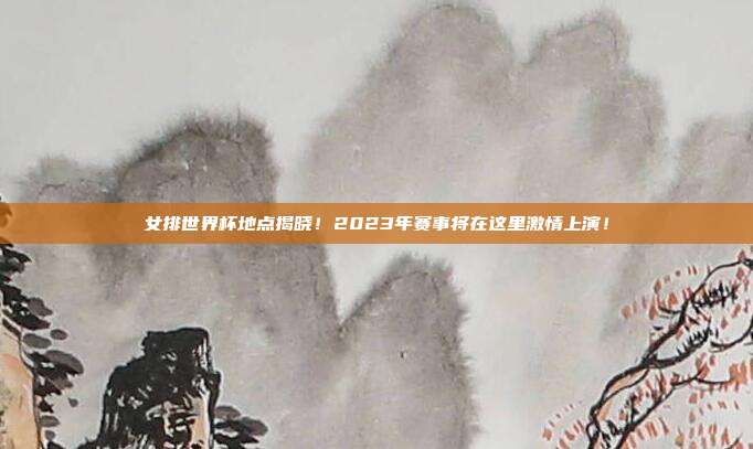 女排世界杯地点揭晓！2023年赛事将在这里激情上演！