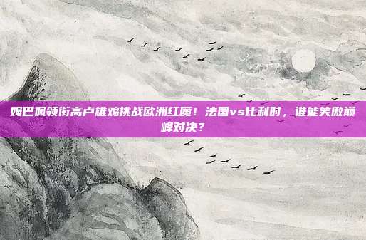 姆巴佩领衔高卢雄鸡挑战欧洲红魔！法国vs比利时，谁能笑傲巅峰对决？