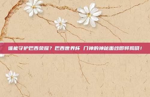 谁能守护巴西荣耀？巴西世界杯 门神的神秘面纱即将揭晓！
