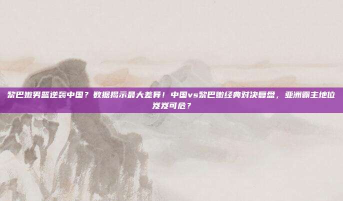 黎巴嫩男篮逆袭中国？数据揭示最大差异！中国vs黎巴嫩经典对决复盘，亚洲霸主地位岌岌可危？