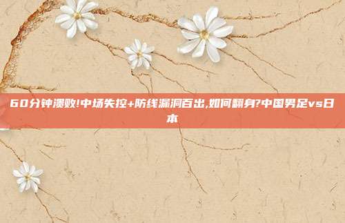 60分钟溃败!中场失控+防线漏洞百出,如何翻身?中国男足vs日本