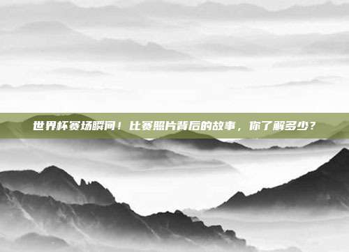 世界杯赛场瞬间！比赛照片背后的故事，你了解多少？