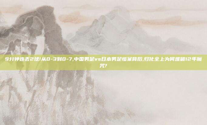 9分钟连丢2球!从0-3到0-7,中国男足vs日本男足惨案背后,归化全上为何难破12年魔咒?