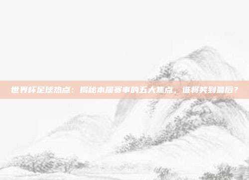 世界杯足球热点：揭秘本届赛事的五大焦点，谁将笑到最后？