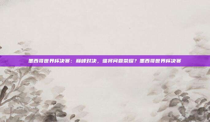 墨西哥世界杯决赛：巅峰对决，谁将问鼎荣耀？墨西哥世界杯决赛