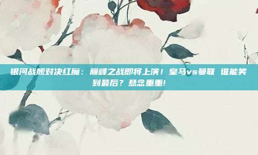 银河战舰对决红魔：巅峰之战即将上演！皇马vs曼联 谁能笑到最后？悬念重重!