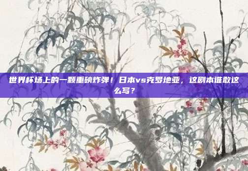 世界杯场上的一颗重磅炸弹！日本vs克罗地亚，这剧本谁敢这么写？