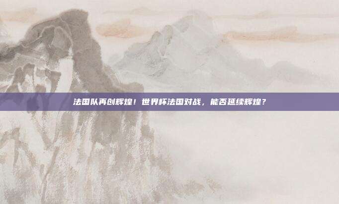 法国队再创辉煌！世界杯法国对战，能否延续辉煌？