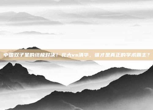 中国双子星的终极对决！北大vs清华，谁才是真正的学术霸主？