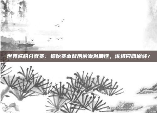 世界杯积分竞赛：揭秘赛事背后的激烈角逐，谁将问鼎巅峰？