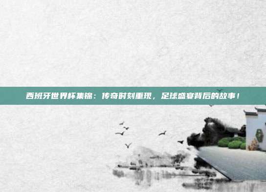 西班牙世界杯集锦：传奇时刻重现，足球盛宴背后的故事！