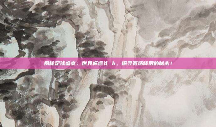 揭秘足球盛宴：世界杯巡礼 h，探寻赛场背后的秘密！