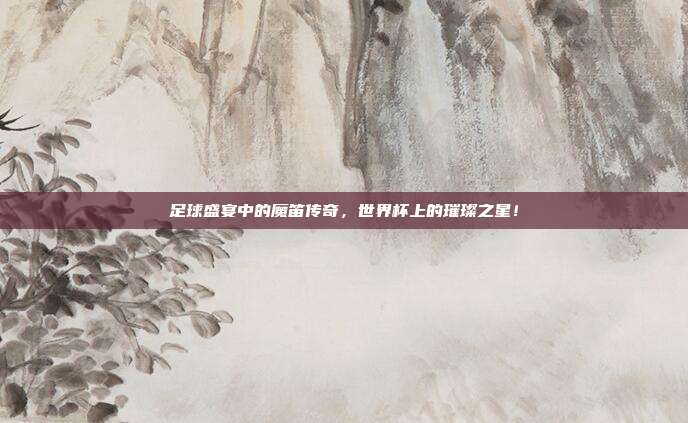 足球盛宴中的魔笛传奇,世界杯上的璀璨之星!