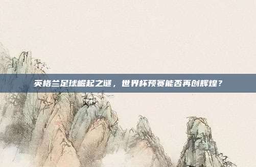英格兰足球崛起之谜，世界杯预赛能否再创辉煌？