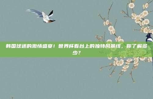 韩国球迷的激情盛宴！世界杯看台上的独特风景线，你了解多少？