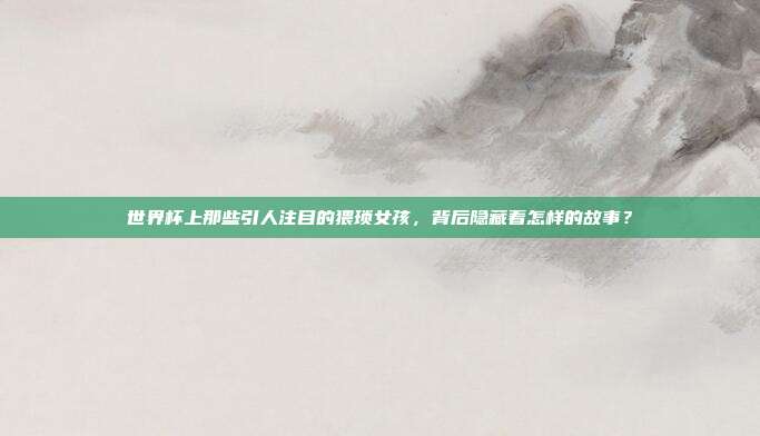 世界杯上那些引人注目的猥琐女孩，背后隐藏着怎样的故事？