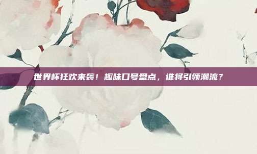 世界杯狂欢来袭！趣味口号盘点，谁将引领潮流？