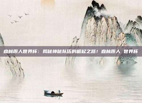森林原人世界杯：揭秘神秘队伍的崛起之路！森林原人 世界杯