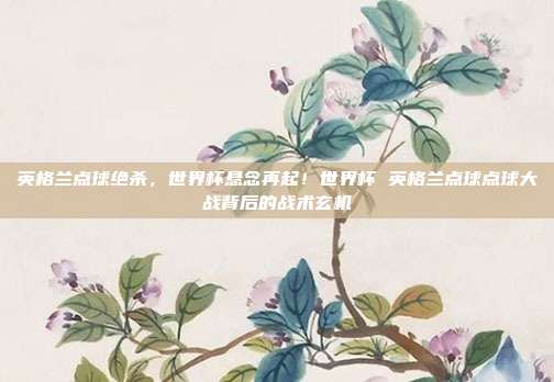 英格兰点球绝杀，世界杯悬念再起！世界杯 英格兰点球点球大战背后的战术玄机