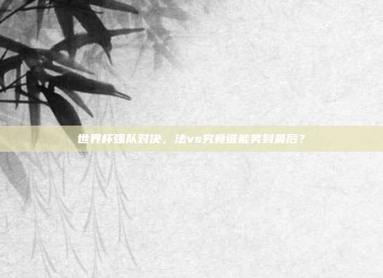 世界杯强队对决，法vs究竟谁能笑到最后？