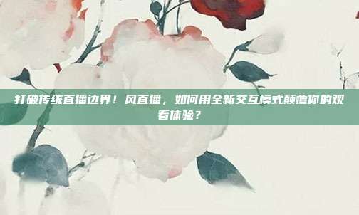 打破传统直播边界！风直播，如何用全新交互模式颠覆你的观看体验？