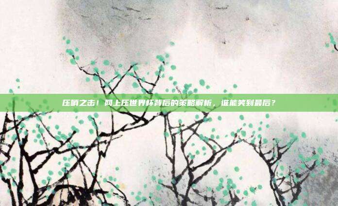 压哨之击！网上压世界杯背后的策略解析，谁能笑到最后？