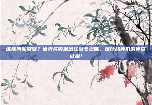 谁能问鼎巅峰？世界杯男足出线悬念揭晓，足球战神们的传奇征程！