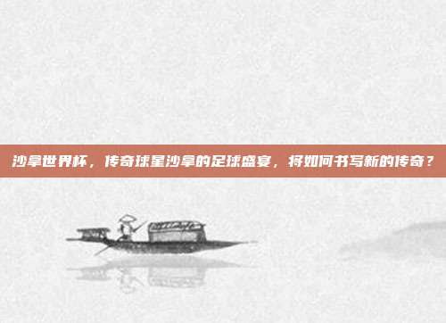 沙拿世界杯,传奇球星沙拿的足球盛宴,将如何书写新的传奇?