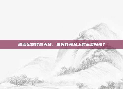 巴西足球传奇再续，世界杯舞台上的王者归来？