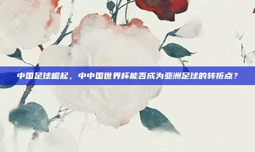 中国足球崛起，中中国世界杯能否成为亚洲足球的转折点？