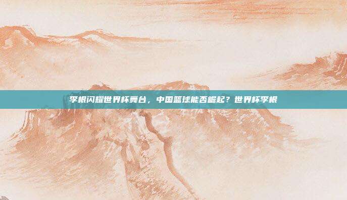 李根闪耀世界杯舞台，中国篮球能否崛起？世界杯李根